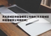 天乐商城区块链是哪家公司做的[天乐商城区块链是哪家公司做的啊]