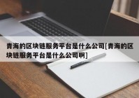 青海的区块链服务平台是什么公司[青海的区块链服务平台是什么公司啊]